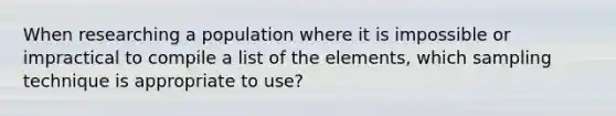 When researching a population where it is impossible or impractical to compile a list of the elements, which sampling technique is appropriate to use?