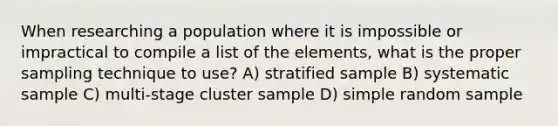 When researching a population where it is impossible or impractical to compile a list of the elements, what is the proper sampling technique to use? A) stratified sample B) systematic sample C) multi-stage cluster sample D) simple random sample