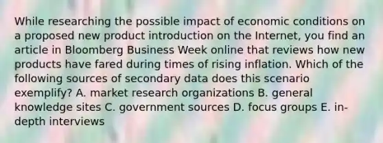 While researching the possible impact of economic conditions on a proposed new product introduction on the Internet, you find an article in Bloomberg Business Week online that reviews how new products have fared during times of rising inflation. Which of the following sources of secondary data does this scenario exemplify? A. market research organizations B. general knowledge sites C. government sources D. focus groups E. in-depth interviews