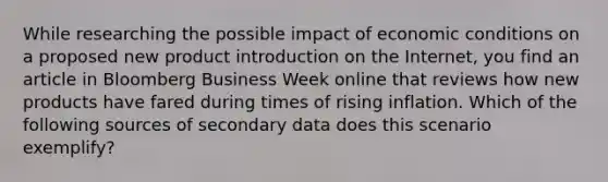 While researching the possible impact of economic conditions on a proposed new product introduction on the Internet, you find an article in Bloomberg Business Week online that reviews how new products have fared during times of rising inflation. Which of the following sources of secondary data does this scenario exemplify?