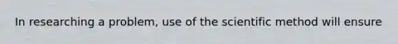 In researching a problem, use of the scientific method will ensure