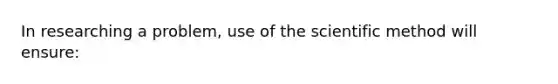 In researching a problem, use of <a href='https://www.questionai.com/knowledge/koXrTCHtT5-the-scientific-method' class='anchor-knowledge'>the scientific method</a> will ensure: