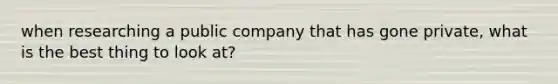 when researching a public company that has gone private, what is the best thing to look at?