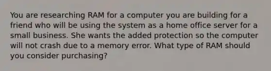 You are researching RAM for a computer you are building for a friend who will be using the system as a home office server for a small business. She wants the added protection so the computer will not crash due to a memory error. What type of RAM should you consider purchasing?