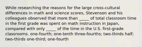 While researching the reasons for the large cross-cultural differences in math and science scores, Stevenson and his colleagues observed that more than _____ of total classroom time in the first grade was spent on math instruction in Japan, compared with only _____ of the time in the U.S. first-grade classrooms. one-fourth; one-tenth three-fourths; two-thirds half; two-thirds one-third; one-fourth