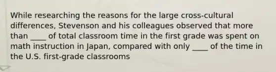 While researching the reasons for the large cross-cultural differences, Stevenson and his colleagues observed that more than ____ of total classroom time in the first grade was spent on math instruction in Japan, compared with only ____ of the time in the U.S. first-grade classrooms