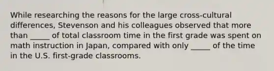 While researching the reasons for the large cross-cultural differences, Stevenson and his colleagues observed that more than _____ of total classroom time in the first grade was spent on math instruction in Japan, compared with only _____ of the time in the U.S. first-grade classrooms.