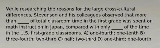 While researching the reasons for the large cross-cultural differences, Stevenson and his colleagues observed that <a href='https://www.questionai.com/knowledge/keWHlEPx42-more-than' class='anchor-knowledge'>more than</a> _____ of total classroom time in the first grade was spent on math instruction in Japan, compared with only _____ of the time in the U.S. first-grade classrooms. A) one-fourth; one-tenth B) three-fourth; two-third C) half; two-third D) one-third; one-fourth