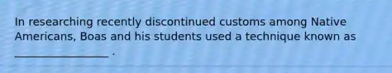 In researching recently discontinued customs among Native Americans, Boas and his students used a technique known as _________________ .