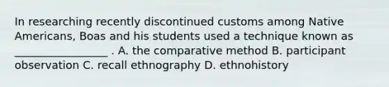 In researching recently discontinued customs among Native Americans, Boas and his students used a technique known as _________________ . A. the comparative method B. participant observation C. recall ethnography D. ethnohistory