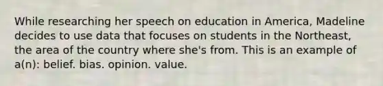 While researching her speech on education in America, Madeline decides to use data that focuses on students in the Northeast, the area of the country where she's from. This is an example of a(n): belief. bias. opinion. value.