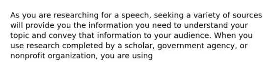 As you are researching for a speech, seeking a variety of sources will provide you the information you need to understand your topic and convey that information to your audience. When you use research completed by a scholar, government agency, or nonprofit organization, you are using