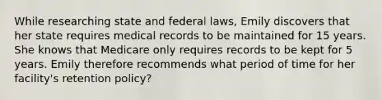 While researching state and federal laws, Emily discovers that her state requires medical records to be maintained for 15 years. She knows that Medicare only requires records to be kept for 5 years. Emily therefore recommends what period of time for her facility's retention policy?