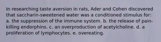 In researching taste aversion in rats, Ader and Cohen discovered that saccharin-sweetened water was a conditioned stimulus for: a. the suppression of the immune system. b. the release of pain-killing endorphins. c. an overproduction of acetylcholine. d. a proliferation of lymphocytes. e. overeating.