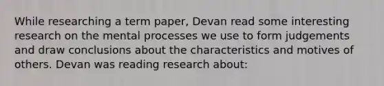 While researching a term paper, Devan read some interesting research on the mental processes we use to form judgements and draw conclusions about the characteristics and motives of others. Devan was reading research about: