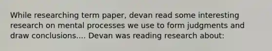 While researching term paper, devan read some interesting research on mental processes we use to form judgments and draw conclusions.... Devan was reading research about: