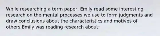 While researching a term paper, Emily read some interesting research on the mental processes we use to form judgments and draw conclusions about the characteristics and motives of others.Emily was reading research about: