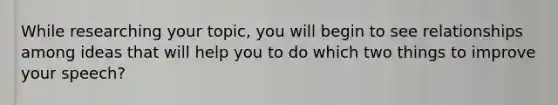 While researching your topic, you will begin to see relationships among ideas that will help you to do which two things to improve your speech?