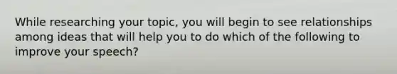 While researching your topic, you will begin to see relationships among ideas that will help you to do which of the following to improve your speech?