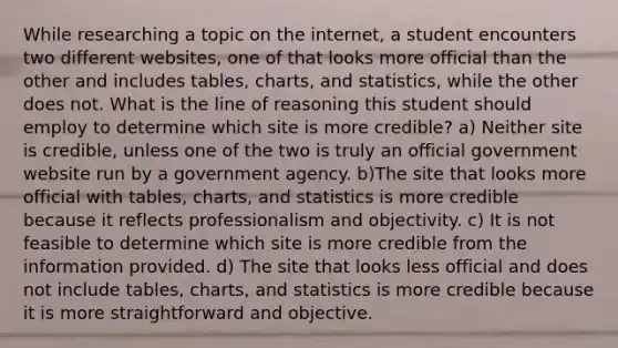 While researching a topic on the internet, a student encounters two different websites, one of that looks more official than the other and includes tables, charts, and statistics, while the other does not. What is the line of reasoning this student should employ to determine which site is more credible? a) Neither site is credible, unless one of the two is truly an official government website run by a government agency. b)The site that looks more official with tables, charts, and statistics is more credible because it reflects professionalism and objectivity. c) It is not feasible to determine which site is more credible from the information provided. d) The site that looks less official and does not include tables, charts, and statistics is more credible because it is more straightforward and objective.