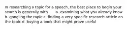 In researching a topic for a speech, the best place to begin your search is generally with ___ a. examining what you already know b. googling the topic c. finding a very specific research article on the topic d. buying a book that might prove useful