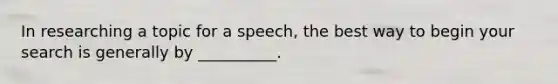 In researching a topic for a speech, the best way to begin your search is generally by __________.