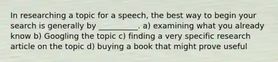 In researching a topic for a speech, the best way to begin your search is generally by __________. a) examining what you already know b) Googling the topic c) finding a very specific research article on the topic d) buying a book that might prove useful