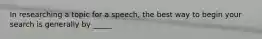 In researching a topic for a speech, the best way to begin your search is generally by _____