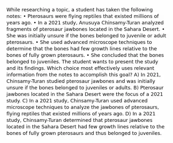 While researching a topic, a student has taken the following notes: • Pterosaurs were flying reptiles that existed millions of years ago. • In a 2021 study, Anusuya Chinsamy-Turan analyzed fragments of pterosaur jawbones located in the Sahara Desert. • She was initially unsure if the bones belonged to juvenile or adult pterosaurs. • She used advanced microscope techniques to determine that the bones had few growth lines relative to the bones of fully grown pterosaurs. • She concluded that the bones belonged to juveniles. The student wants to present the study and its findings. Which choice most effectively uses relevant information from the notes to accomplish this goal? A) In 2021, Chinsamy-Turan studied pterosaur jawbones and was initially unsure if the bones belonged to juveniles or adults. B) Pterosaur jawbones located in the Sahara Desert were the focus of a 2021 study. C) In a 2021 study, Chinsamy-Turan used advanced microscope techniques to analyze the jawbones of pterosaurs, flying reptiles that existed millions of years ago. D) In a 2021 study, Chinsamy-Turan determined that pterosaur jawbones located in the Sahara Desert had few growth lines relative to the bones of fully grown pterosaurs and thus belonged to juveniles.