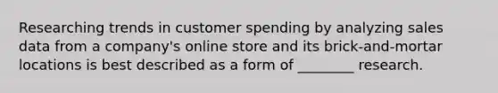 Researching trends in customer spending by analyzing sales data from a company's online store and its brick-and-mortar locations is best described as a form of ________ research.