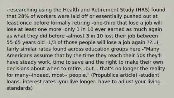 -researching using the Health and Retirement Study (HRS) found that 28% of workers were laid off or essentially pushed out at least once before formally retiring -one-third that lose a job will lose at least one more -only 1 in 10 ever earned as much again as what they did before -almost 3 in 10 lost their job between 55-65 years old -1/3 of those people will lose a job again ??...(-fairly similar rates found across education groups here -"Many Americans assume that by the time they reach their 50s they'll have steady work, time to save and the right to make their own decisions about when to retire...but... that's no longer the reality for many--indeed, most-- people." (Propublica article) -student loans- interest rates -you live longer- have to adjust your living standards)