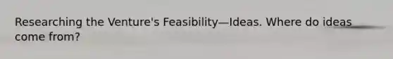 Researching the Venture's Feasibility—Ideas. Where do ideas come from?