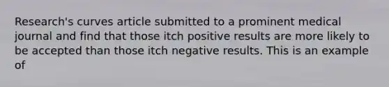 Research's curves article submitted to a prominent medical journal and find that those itch positive results are more likely to be accepted than those itch negative results. This is an example of