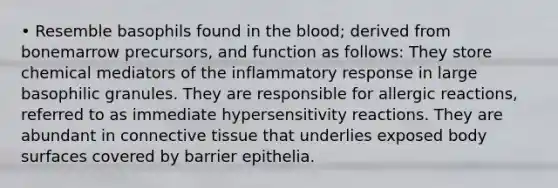 • Resemble basophils found in the blood; derived from bonemarrow precursors, and function as follows: They store chemical mediators of the inflammatory response in large basophilic granules. They are responsible for allergic reactions, referred to as immediate hypersensitivity reactions. They are abundant in connective tissue that underlies exposed body surfaces covered by barrier epithelia.