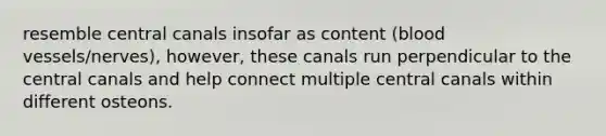 resemble central canals insofar as content (blood vessels/nerves), however, these canals run perpendicular to the central canals and help connect multiple central canals within different osteons.