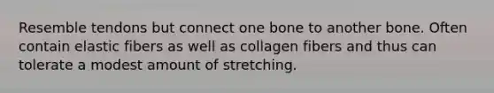 Resemble tendons but connect one bone to another bone. Often contain elastic fibers as well as collagen fibers and thus can tolerate a modest amount of stretching.