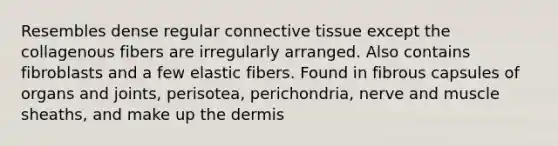 Resembles dense regular <a href='https://www.questionai.com/knowledge/kYDr0DHyc8-connective-tissue' class='anchor-knowledge'>connective tissue</a> except the collagenous fibers are irregularly arranged. Also contains fibroblasts and a few elastic fibers. Found in fibrous capsules of organs and joints, perisotea, perichondria, nerve and muscle sheaths, and make up <a href='https://www.questionai.com/knowledge/kEsXbG6AwS-the-dermis' class='anchor-knowledge'>the dermis</a>