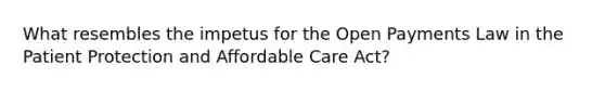 What resembles the impetus for the Open Payments Law in the Patient Protection and Affordable Care Act?