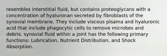 resembles interstitial fluid, but contains proteoglycans with a concentration of hyaluronan secreted by fibroblasts of the synovial membrane. They include viscous plsama and hyaluronic acid that include phagocytic cells to remove microbes and debris. synovial fluid within a joint has the following primary functions: Lubrication, Nutrient Distribution, and Shock Absorption.