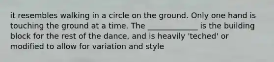 it resembles walking in a circle on the ground. Only one hand is touching the ground at a time. The _____________ is the building block for the rest of the dance, and is heavily 'teched' or modified to allow for variation and style