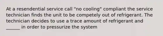 At a resendential service call "no cooling" compliant the service technician finds the unit to be competely out of refrigerant. The technician decides to use a trace amount of refrigerant and ______ in order to pressurize the system