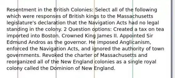 Resentment in the British Colonies: Select all of the following which were responses of British kings to the Massachusetts legislature's declaration that the Navigation Acts had no legal standing in the colony. 2 Question options: Created a tax on tea imported into Boston. Crowned King James II. Appointed Sir Edmund Andros as the governor. He imposed Anglicanism, enforced the Navigation Acts, and ignored the authority of town governments. Revoked the charter of Massachusetts and reorganized all of the New England colonies as a single royal colony called the Dominion of New England.