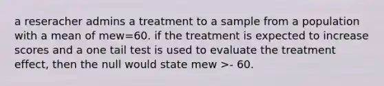 a reseracher admins a treatment to a sample from a population with a mean of mew=60. if the treatment is expected to increase scores and a one tail test is used to evaluate the treatment effect, then the null would state mew >- 60.