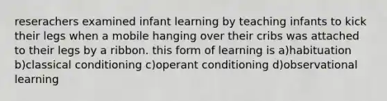 reserachers examined infant learning by teaching infants to kick their legs when a mobile hanging over their cribs was attached to their legs by a ribbon. this form of learning is a)habituation b)classical conditioning c)operant conditioning d)observational learning