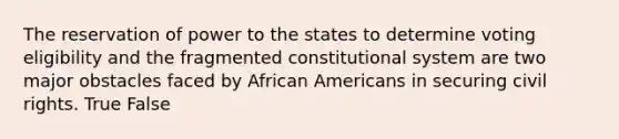 The reservation of power to the states to determine voting eligibility and the fragmented constitutional system are two major obstacles faced by African Americans in securing civil rights. True False