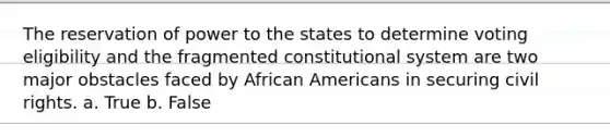 The reservation of power to the states to determine voting eligibility and the fragmented constitutional system are two major obstacles faced by African Americans in securing civil rights. a. True b. False