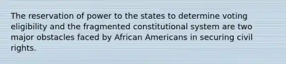 The reservation of power to the states to determine voting eligibility and the fragmented constitutional system are two major obstacles faced by African Americans in securing civil rights.