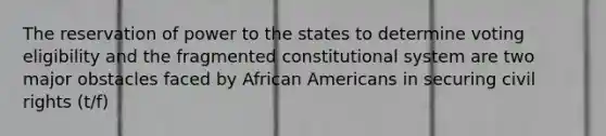 The reservation of power to the states to determine voting eligibility and the fragmented constitutional system are two major obstacles faced by African Americans in securing civil rights (t/f)