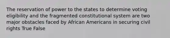 The reservation of power to the states to determine voting eligibility and the fragmented constitutional system are two major obstacles faced by African Americans in securing civil rights True False