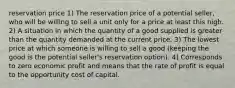 reservation price 1) The reservation price of a potential seller, who will be willing to sell a unit only for a price at least this high. 2) A situation in which the quantity of a good supplied is greater than the quantity demanded at the current price. 3) The lowest price at which someone is willing to sell a good (keeping the good is the potential seller's reservation option). 4) Corresponds to zero economic profit and means that the rate of profit is equal to the opportunity cost of capital.